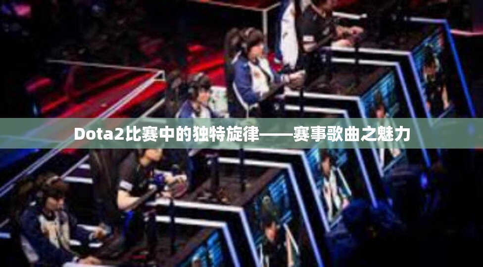 Dota2比赛中的独特旋律——赛事歌曲之魅力